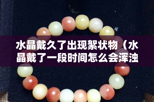 水晶戴久了出现絮状物（水晶戴了一段时间怎么会浑浊）
