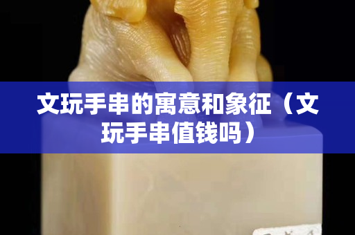 文玩手串的寓意和象征（文玩手串值钱吗）