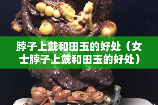 脖子上戴和田玉的好处（女士脖子上戴和田玉的好处）