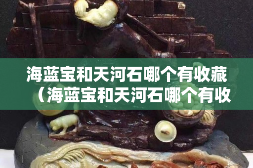 海蓝宝和天河石哪个有收藏（海蓝宝和天河石哪个有收藏价值高）