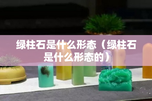 绿柱石是什么形态（绿柱石是什么形态的）