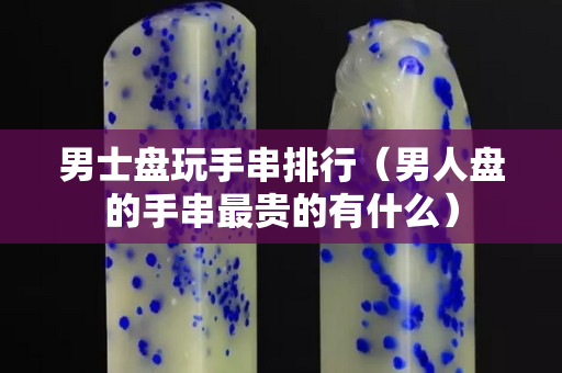 男士盘玩手串排行（男人盘的手串最贵的有什么）