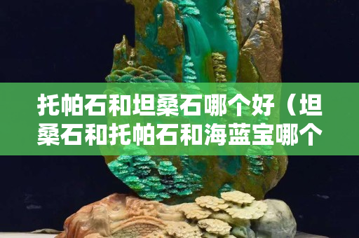托帕石和坦桑石哪个好（坦桑石和托帕石和海蓝宝哪个最贵）