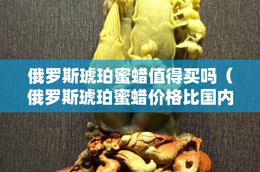 俄罗斯琥珀蜜蜡值得买吗（俄罗斯琥珀蜜蜡价格比国内贵吗？）