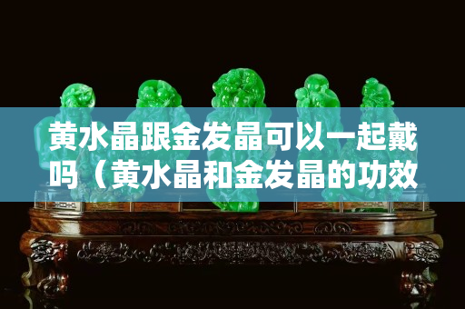 黄水晶跟金发晶可以一起戴吗（黄水晶和金发晶的功效区别）