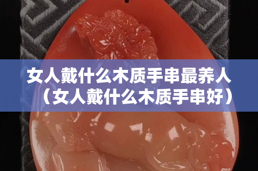 女人戴什么木质手串最养人（女人戴什么木质手串好）