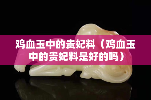 鸡血玉中的贵妃料（鸡血玉中的贵妃料是好的吗）