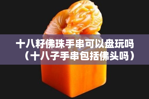 十八籽佛珠手串可以盘玩吗（十八子手串包括佛头吗）