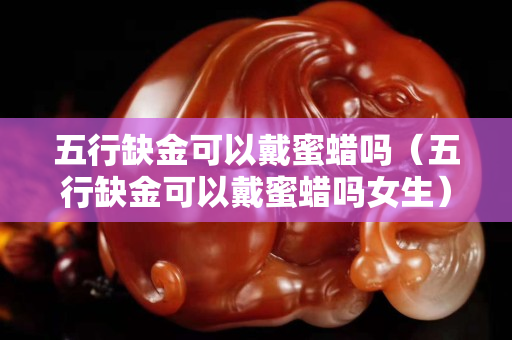 五行缺金可以戴蜜蜡吗（五行缺金可以戴蜜蜡吗女生）