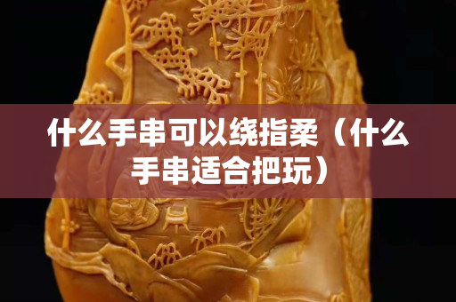 什么手串可以绕指柔（什么手串适合把玩）