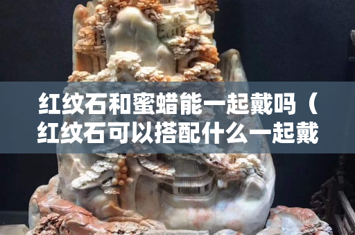 红纹石和蜜蜡能一起戴吗（红纹石可以搭配什么一起戴）