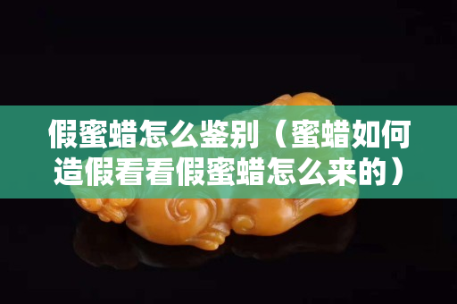 假蜜蜡怎么鉴别（蜜蜡如何造假看看假蜜蜡怎么来的）