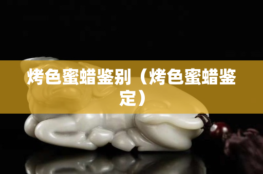 烤色蜜蜡鉴别（烤色蜜蜡鉴定）