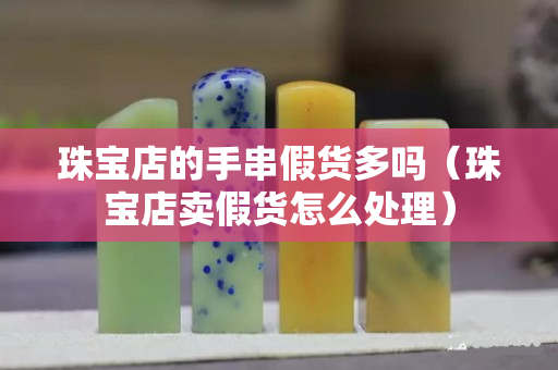 珠宝店的手串假货多吗（珠宝店卖假货怎么处理）