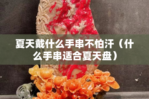 夏天戴什么手串不怕汗（什么手串适合夏天盘）