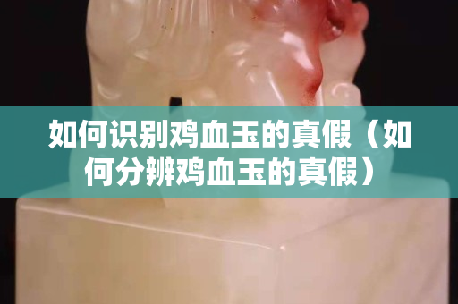 如何识别鸡血玉的真假（如何分辨鸡血玉的真假）