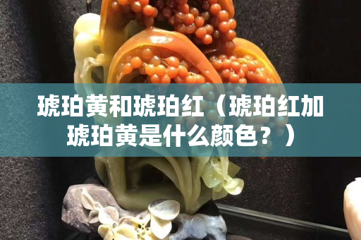 琥珀黄和琥珀红（琥珀红加琥珀黄是什么颜色？）