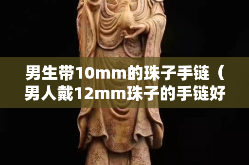 男生带10mm的珠子手链（男人戴12mm珠子的手链好看吗）