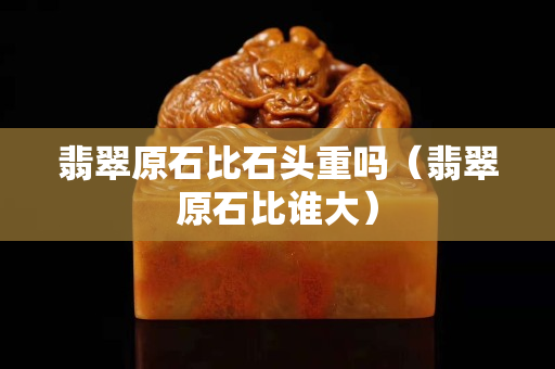 翡翠原石比石头重吗（翡翠原石比谁大）