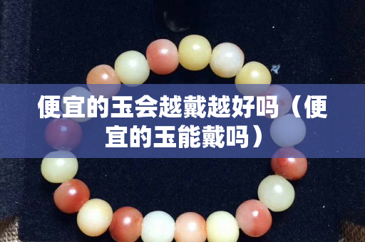 便宜的玉会越戴越好吗（便宜的玉能戴吗）
