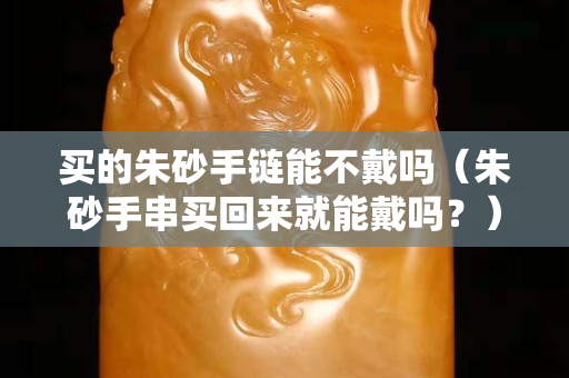 买的朱砂手链能不戴吗（朱砂手串买回来就能戴吗？）