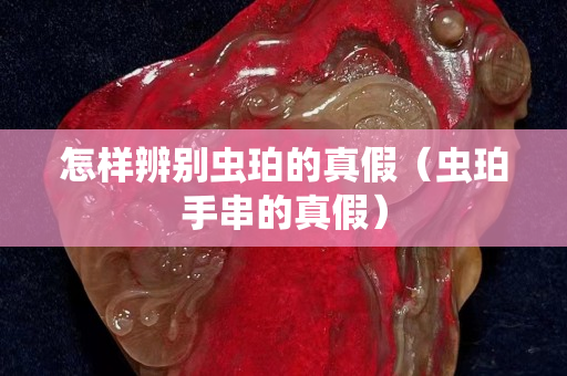 怎样辨别虫珀的真假（虫珀手串的真假）