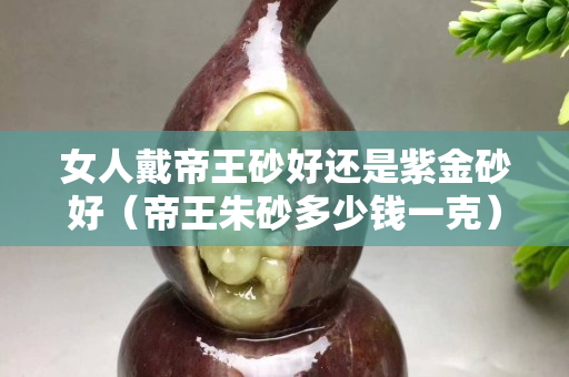女人戴帝王砂好还是紫金砂好（帝王朱砂多少钱一克）