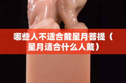 哪些人不适合戴星月菩提（星月适合什么人戴）