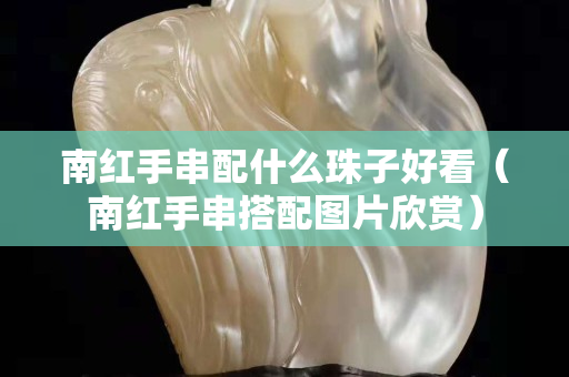 南红手串配什么珠子好看（南红手串搭配图片欣赏）