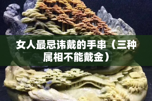 女人最忌讳戴的手串（三种属相不能戴金）