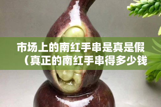 市场上的南红手串是真是假（真正的南红手串得多少钱）