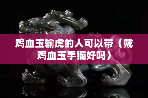 鸡血玉输虎的人可以带（戴鸡血玉手镯好吗）