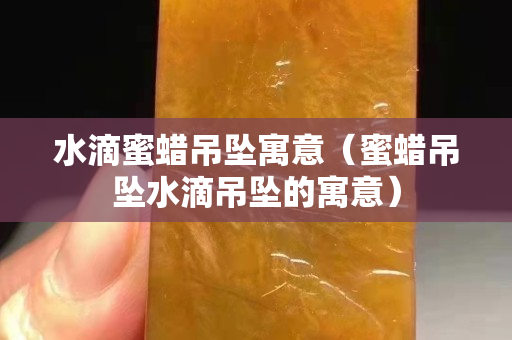 水滴蜜蜡吊坠寓意（蜜蜡吊坠水滴吊坠的寓意）