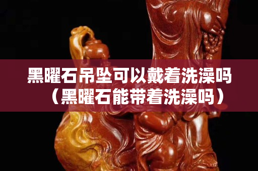 黑曜石吊坠可以戴着洗澡吗（黑曜石能带着洗澡吗）
