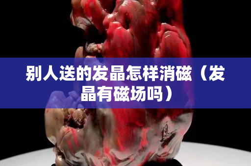 别人送的发晶怎样消磁（发晶有磁场吗）
