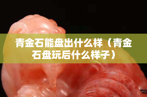 青金石能盘出什么样（青金石盘玩后什么样子）