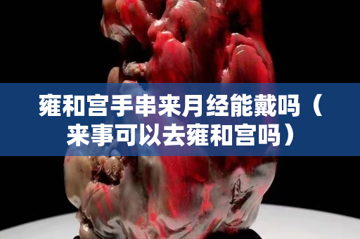 雍和宫手串来月经能戴吗（来事可以去雍和宫吗）