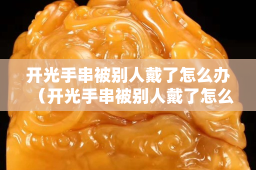 开光手串被别人戴了怎么办（开光手串被别人戴了怎么办呢）