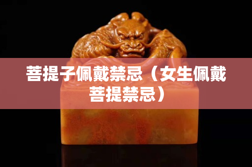 菩提子佩戴禁忌（女生佩戴菩提禁忌）