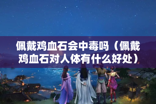佩戴鸡血石会中毒吗（佩戴鸡血石对人体有什么好处）
