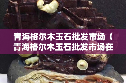 青海格尔木玉石批发市场（青海格尔木玉石批发市场在哪里）