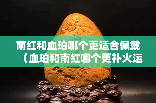 南红和血珀哪个更适合佩戴（血珀和南红哪个更补火运）
