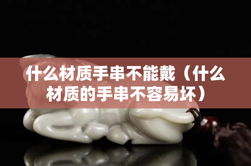什么材质手串不能戴（什么材质的手串不容易坏）