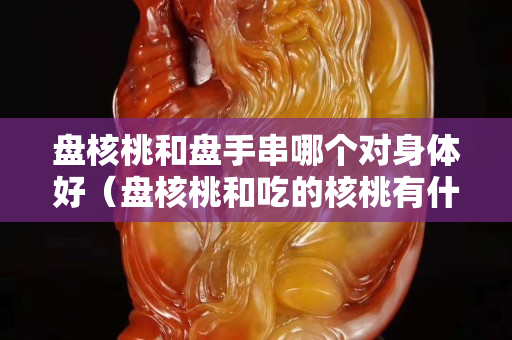 盘核桃和盘手串哪个对身体好（盘核桃和吃的核桃有什么区别）