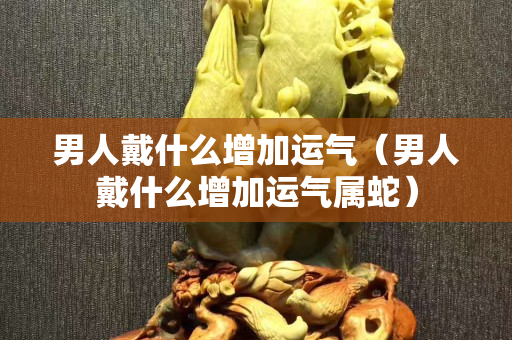 男人戴什么增加运气（男人戴什么增加运气属蛇）