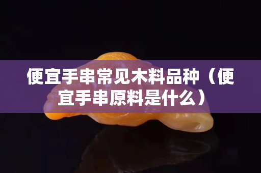 便宜手串常见木料品种（便宜手串原料是什么）