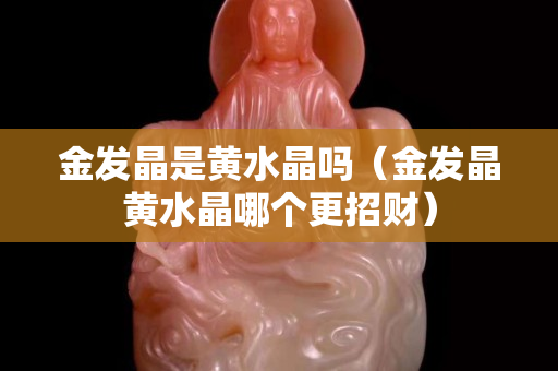 金发晶是黄水晶吗（金发晶黄水晶哪个更招财）