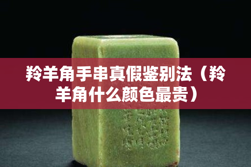 羚羊角手串真假鉴别法（羚羊角什么颜色最贵）