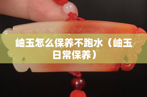 岫玉怎么保养不跑水（岫玉日常保养）