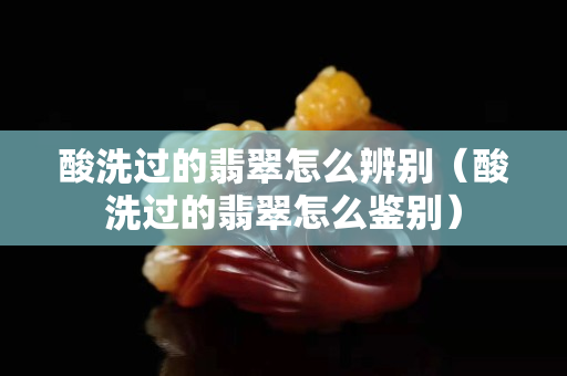 酸洗过的翡翠怎么辨别（酸洗过的翡翠怎么鉴别）